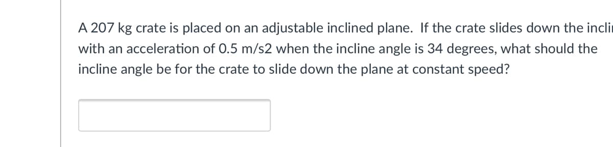 A 207 kg crate is placed on an adjustable inclined plane. If the crate slides down the incli
with an acceleration of 0.5 m/s2 when the incline angle is 34 degrees, what should the
incline angle be for the crate to slide down the plane at constant speed?
