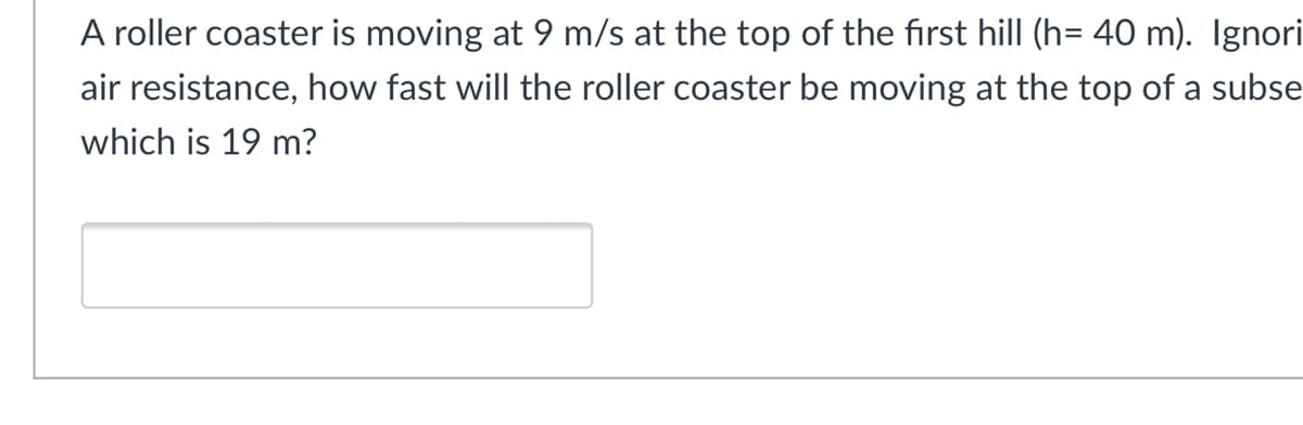 A roller coaster is moving at 9 m/s at the top of the first hill (h= 40 m). Ignori
air resistance, how fast will the roller coaster be moving at the top of a subse
which is 19 m?
