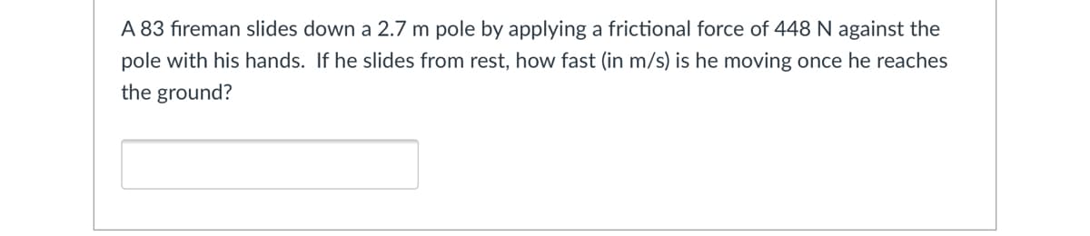 A 83 fıreman slides down a 2.7 m pole by applying a frictional force of 448 N against the
pole with his hands. If he slides from rest, how fast (in m/s) is he moving once he reaches
the ground?
