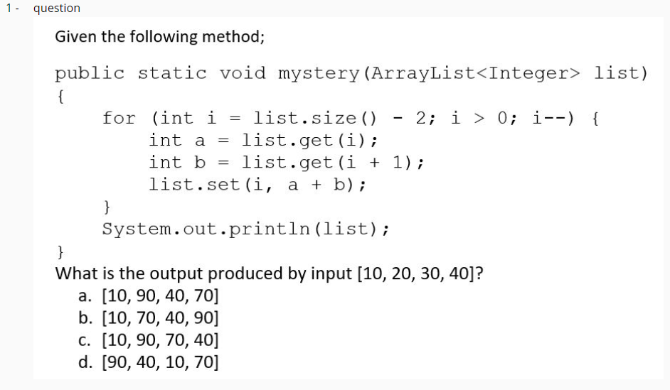 1- question
Given the following method;
public static void mystery(ArrayList<Integer> list)
{
for (int i =
list.size ()
2; i > 0; i--)
{
list.get(i);
list.get(i + 1);
int a
int b =
list.set (i, a + b);
}
System.out.println (list);
What is the output produced by input [10, 20, 30, 40]?
а. [10, 90, 40, 70]
b. [10, 70, 40, 90]
с. [10, 90, 70, 40]
d. [90, 40, 10, 70]
