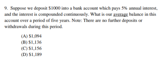 9. Suppose we deposit $1000 into a bank account which pays 5% annual interest,
and the interest is compounded continuously. What is our average balance in this
account over a period of five years. Note: There are no further deposits or
withdrawals during this period.
(A) $1,094
(B) $1,136
(C) $1,156
(D) $1,189
