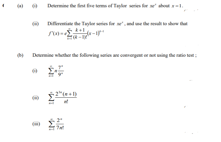 (a)
Determine the first five terms of Taylor series for xe" about x=1.
(ii)
Differentiate the Taylor series for xe* , and use the result to show that
k+1
f'(x) = eE*(r – 1)*1
(k – 1)!
(b)
Determine whether the following series are convergent or not using the ratio test;
7"
En
$ 2* (n+ 1)
(ii)
n!
n=1
(iii)
7n!
n=1
