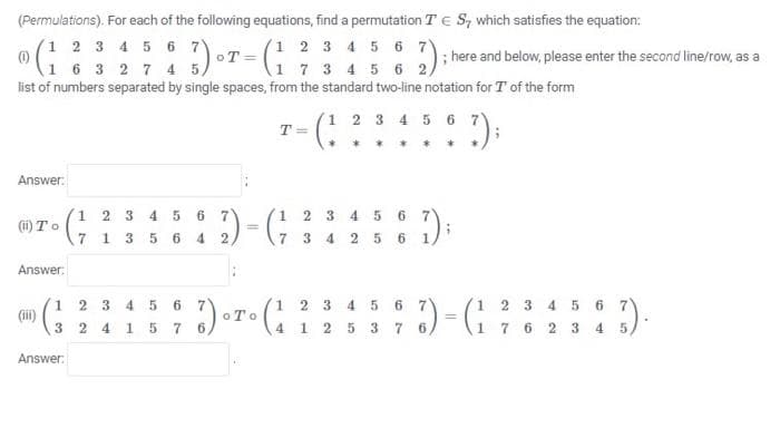 (Permulations). For each of the following equations, find a permutation TE S, which satisfies the equation:
(1 2 3 4 5 6 7)
(1 2 3 4 5 6 7
1 7 3 4 5 6 2,
; here and below, please enter the second line/row, as a
(1)
1 6 3 2 7 4 5,
list of numbers separated by single spaces, from the standard two-line notation for T of the form
(1 2 3 4 5 6 7)
:):
T =
Answer:
1 2 3 4 5 6 7
7 1 3 5 6 4 2,
1 2 3 4 5 6 7
=\7 3 4 2 5 6 1)
(ii) To
Answer:
(1 2 3 4 5 6 7
(i)
3 2 4 1 5 7
(1 2 3 4 5 6 7
oTo
1 2 3 4 5 6
1 7 6 2 3 4 5
4 1 25 3 76,
Answer:
