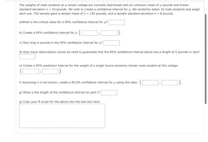 The weights of male students at a certain college are normally distributed with an unknown mean of u pounds and known
standard deviation a = 10 pounds. We wish to create a confidence interval for u. We randomly select 16 male students and weigh
each one. The sample gave a sample mean of x = 155 pounds, and a sample standard deviation s = 8 pounds.
a)What is the critical value for a 95% confidence interval for u?
b) Create a 95% confidence interval for u
c) How long in pounds is the 95% confidence interval for u?
d) How many observations would we need to guarantee that the 95% confidence interval above has a length of 5 pounds or less?
e) Create a 95% prediction intervai for the weight of a single future randomly chosen male student at this college.
f) Assuming a is not known, create a 95.0% confidence interval for u using this data.
9) What is the length of the confidence interval for part f?
9) Copy your R script for the above into the text box here.
