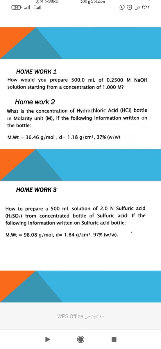 g of Solution
500 g Solution
34 lll ll
O O p Y:YY
HOME WORK 1
How would you prepare 500.0 mL of 0.2500 M NAOH
solution starting from a concentration of 1.000 M?
Home work 2
What is the concentration of Hydrochloric Acid (HCI) bottle
in Molarity unit (M), if the following information written on
the bottle:
M.Wt = 36.46 g/mol , d= 1.18 g/cm3, 37% (w/w)
HOME WORK 3
How to prepare a 500 mL solution of 2.0 N Sulfuric acid
(H2SO4) from concentrated bottle of Sulfuric acid. If the
following information written on Sulfuric acid bottle:
M.Wt = 98.08 g/mol, d= 1.84 g/cm³, 97% (w/w).
WPS Office o
