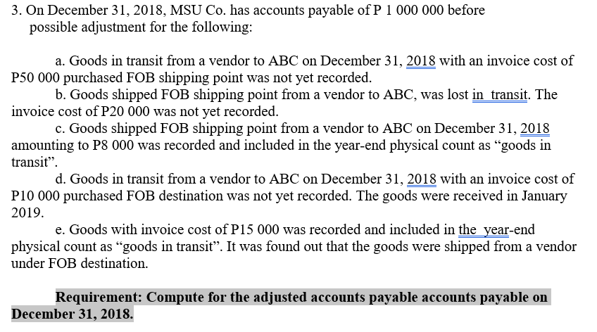 3. On December 31, 2018, MSU Co. has accounts payable of P 1 000 000 before
possible adjustment for the following:
a. Goods in transit from a vendor to ABC on December 31, 2018 with an invoice cost of
P50 000 purchased FOB shipping point was not yet recorded.
b. Goods shipped FOB shipping point from a vendor to ABC, was lost in transit. The
invoice cost of P20 000 was not yet recorded.
c. Goods shipped FOB shipping point from a vendor to ABC on December 31, 2018
amounting to P8 000 was recorded and included in the year-end physical count as "goods in
transit".
d. Goods in transit from a vendor to ABC on December 31, 2018 with an invoice cost of
P10 000 purchased FOB destination was not yet recorded. The goods were received in January
2019.
e. Goods with invoice cost of P15 000 was recorded and included in the_year-end
physical count as "goods in transit". It was found out that the goods were shipped from a vendor
under FOB destination.
Requirement: Compute for the adjusted accounts payable accounts payable on
December 31, 2018.
