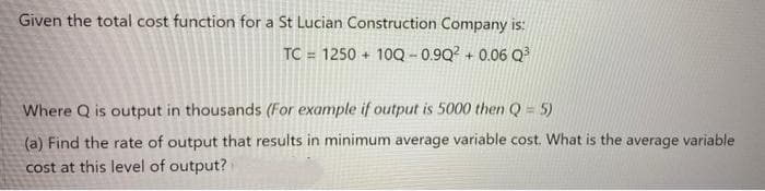 Given the total cost function for a St Lucian Construction Company is:
TC = 1250 + 10Q - 0.9Q? + 0.06 Q?
Where Q is output in thousands (For example if output is 5000 then Q = 5)
(a) Find the rate of output that results in minimum average variable cost. What is the average variable
cost at this level of output?
