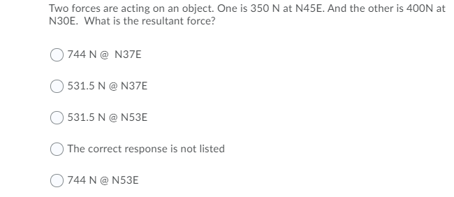 Two forces are acting on an object. One is 350 N at N45E. And the other is 400N at
N30E. What is the resultant force?
744 N@ N37E
531.5 N@ N37E
531.5 N@ N53E
The correct response is not listed
744 N@ N53E
