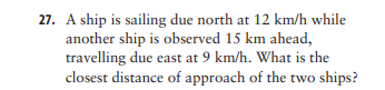 27. A ship is sailing due north at 12 km/h while
another ship is observed 15 km ahead,
travelling due east at 9 km/h. What is the
closest distance of approach of the two ships?
