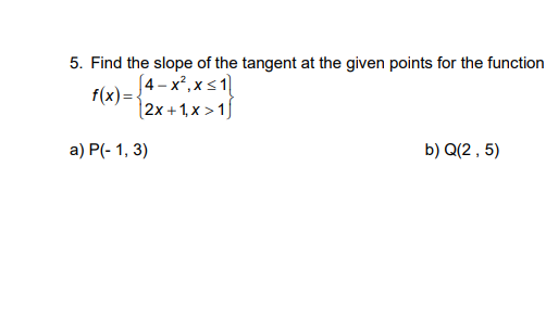 5. Find the slope of the tangent at the given points for the function
[4 - x², x<1
f(x) =-
[2x + 1, x > 1
а) P(- 1, 3)
b) Q(2 , 5)
