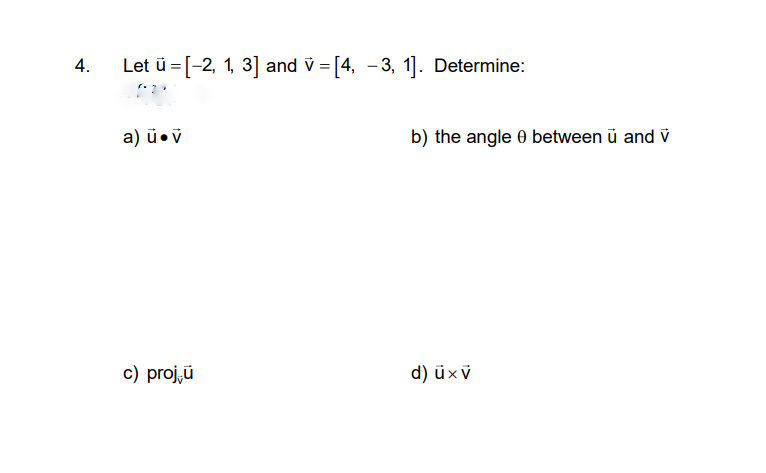 4.
Let ü = [-2, 1, 3] and v = [4, - 3, 1]. Determine:
a) ū•ÿ
b) the angle 0 between ü and v
c) proj,ü
d) üxv
