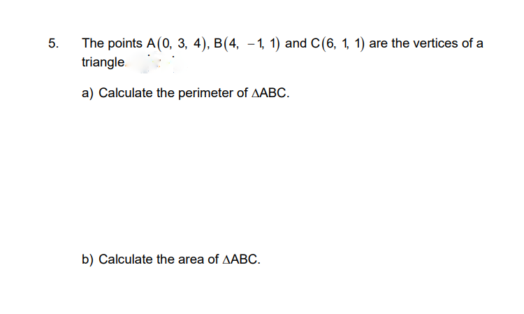 The points A(0, 3, 4), B(4, – 1, 1) and C(6, 1, 1) are the vertices of a
triangle.
5.
a) Calculate the perimeter of AABC.
b) Calculate the area of AABC.
