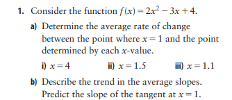 1. Consider the function f(x) = 2x2 – 3x+4.
a) Determine the average rate of change
between the point where x = 1 and the point
determined by each x-value.
i) x = 4
ii) x = 1.5
iii) x = 1.1
b) Describe the trend in the average slopes.
Predict the slope of the tangent at x= 1.

