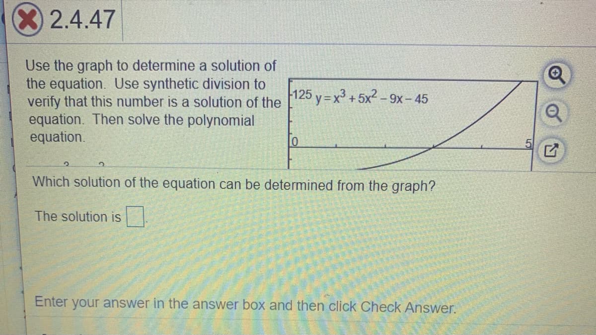 2.4.47
Use the graph to determine a solution of
the equation. Use synthetic division to
verify that this number is a solution of the
equation. Then solve the polynomial
equation.
125 y = x + 5x2 – 9x- 45
Which solution of the equation can be determined from the graph?
The solution is
Enter your answer in the answer box and then click Check Answer.
of
