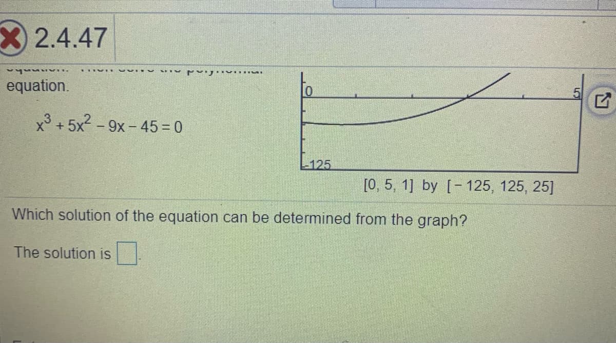 X2.4.47
equation.
x + 5x2 - 9x - 45 = 0
L125
[0, 5, 1] by [- 125, 125, 25]
Which solution of the equation can be determined from the graph?
The solution is
