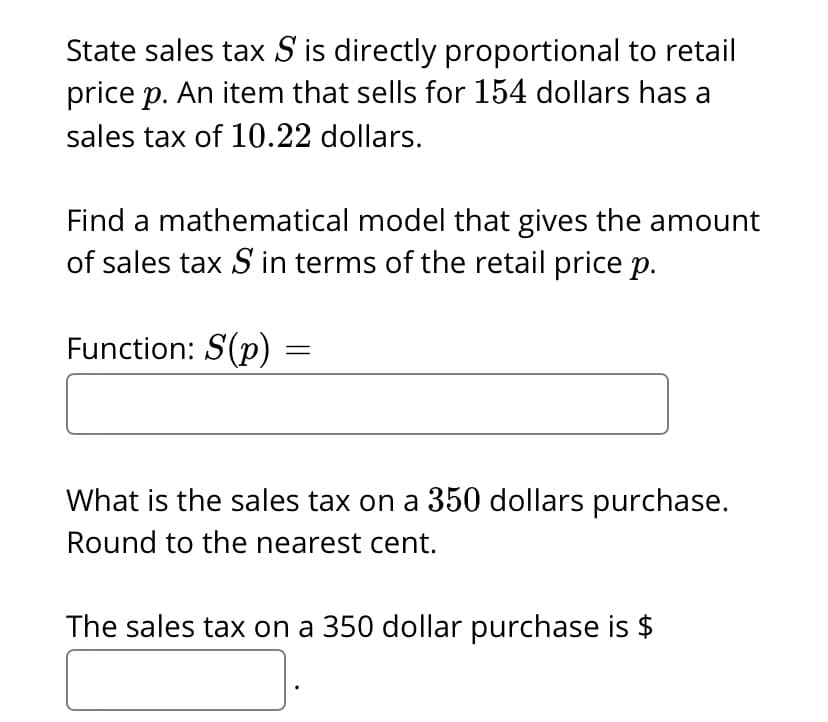 State sales tax S is directly proportional to retail
price p. An item that sells for 154 dollars has a
sales tax of 10.22 dollars.
Find a mathematical model that gives the amount
of sales tax S in terms of the retail price p.
Function: S(p) :
What is the sales tax on a 350 dollars purchase.
Round to the nearest cent.
The sales tax on a 350 dollar purchase is $

