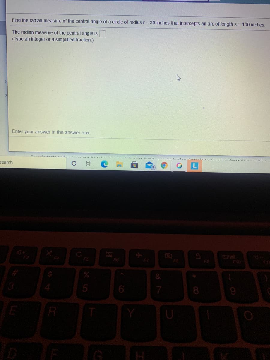 Find the radian measure of the central angle of a circle of radius r= 30 inches that intercepts an arc of length s = 100 inches.
The radian measure of the central angle is
(Type an integer or a simplified fraction.)
Enter your answer in the answer box.
search
C
FS
F4
F6
F7
F10
F8
F9
F1
7
8
U
CO
