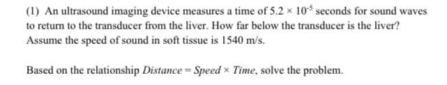 (1) An ultrasound imaging device measures a time of 5.2 x 10 seconds for sound waves
to return to the transducer from the liver. How far below the transducer is the liver?
Assume the speed of sound in soft tissue is 1540 m/s.
Based on the relationship Distance = Speed × Time, solve the problem.
