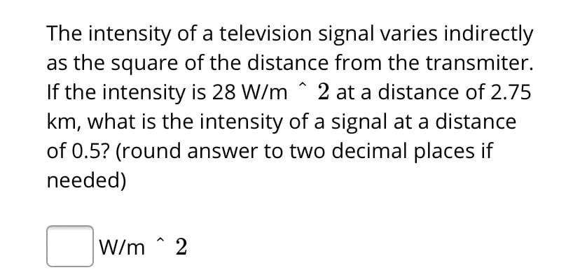 The intensity of a television signal varies indirectly
as the square of the distance from the transmiter.
If the intensity is 28 W/m ^ 2 at a distance of 2.75
km, what is the intensity of a signal at a distance
of 0.5? (round answer to two decimal places if
needed)
W/m ^ 2
