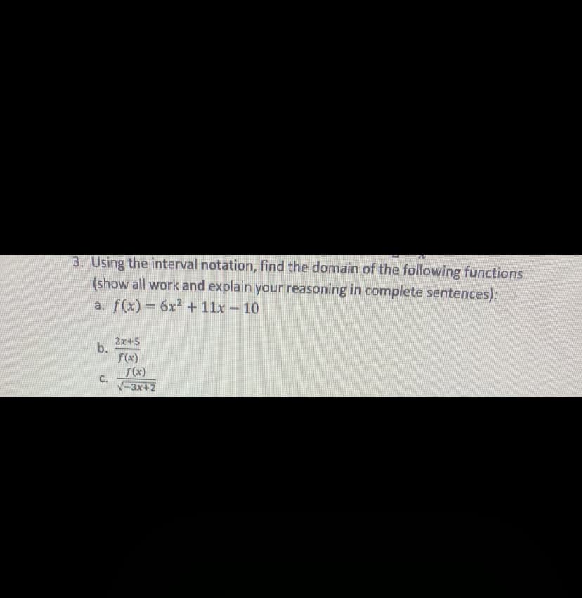 3. Using the interval notation, find the domain of the following functions
(show all work and explain your reasoning in complete sentences):
a. f(x) 6x2+ 11x - 10
2x+5
b.
f(x)
C.
V-3x+2
