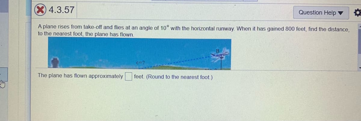 4.3.57
Question Help ▼
A plane rises from take-off and flies at an angle of 10° with the horizontal runway. When it has gained 800 feet, find the distance,
to the nearest foot, the plane has flown.
c=?
The plane has flown approximately
feet. (Round to the nearest foot)

