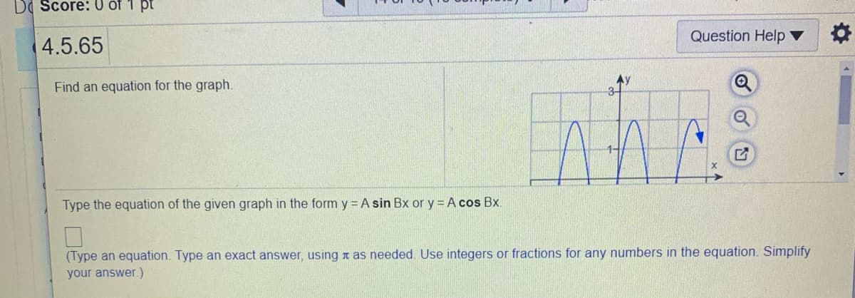 DI Score: 0 of 1 pt
Question Help ▼
4.5.65
Find an equation for the graph.
Type the equation of the given graph in the form y = A sin Bx or y = A cos Bx.
(Type an equation. Type an exact answer, using t as needed. Use integers or fractions for any numbers in the equation. Simplify
your answer.)
