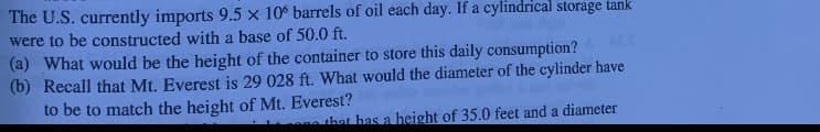 The U.S. currently imports 9.5 x 10 barrels of oil each day. If a cylindrical storage tank
were to be constructed with a base of 50.0 ft.
(a) What would be the height of the container to store this daily consumption?
(b) Recall that Mt. Everest is 29 028 ft. What would the diameter of the cylinder have
to be to match the height of Mt. Everest?
ACT
na that has a height of 35.0 feet and a diameter
