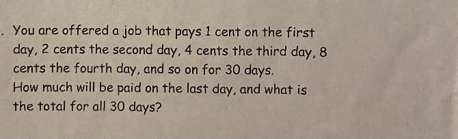 -. You are offered a job that pays 1 cent on the first
day, 2 cents the second day, 4 cents the third day, 8
cents the fourth day, and so on for 30 days.
How much will be paid on the last day, and what is
the total for all 30 days?
