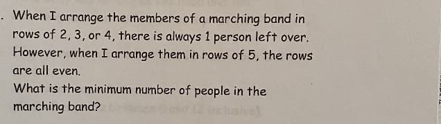 . When I arrange the members of a marching band in
rows of 2, 3, or 4, there is always 1 person left over.
However, when I arrange them in rows of 5, the rows
are all even,
What is the minimum number of people in the
marching band?
