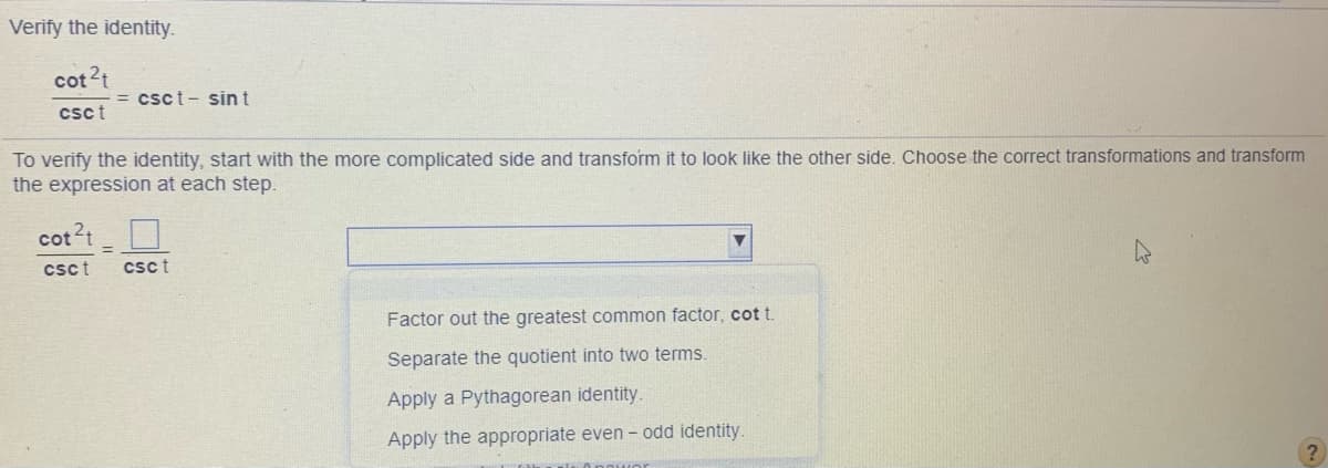 Verify the identity.
cot 2t
csct- sin t
csct
To verify the identity, start with the more complicated side and transform it to look like the other side. Choose the correct transformations and transform
the expression at each step.
cot?t
csct
csct
Factor out the greatest common factor, cot t.
Separate the quotient into two terms.
Apply a Pythagorean identity.
Apply the appropriate even - odd identity.
