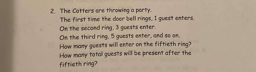 2. The Cotters are throwing a party.
The first time the door bell rings, 1 guest enters.
On the second ring, 3 guests enter.
On the third ring, 5 guests enter, and so on.
How many guests will enter on the fiftieth ring?
How many total guests will be present after the
fiftieth ring?

