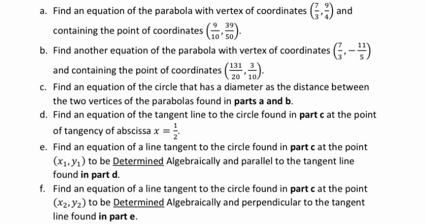 a. Find an equation of the parabola with vertex of coordinates (,) ar
containing the point of coordinates ( ).
39
10' 50,
b. Find another equation of the parabola with vertex of coordinates (÷,-)
131
and containing the point of coordinates (,).
c. Find an equation of the circle that has a diameter as the distance between
20
the two vertices of the parabolas found in parts a and b.
d. Find an equation of the tangent line to the circle found in part c at the point
of tangency of abscissa x =
e. Find an equation of a line tangent to the circle found in part c at the point
(x1, y1) to be Determined Algebraically and parallel to the tangent line
found in part d.
f. Find an equation of a line tangent to the circle found in part c at the point
(x2, Y2) to be Determined Algebraically and perpendicular to the tangent
line found in part e.
