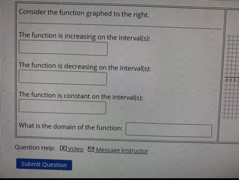 Consider the function graphed to the right.
The function is increasing on the interval(s):
The function is decreasing on the interval(s):
The function is constant on the interval(s):
What is the domain of the function:
Question Help: DVideo C Message instructor
Submit Question
