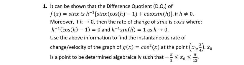 1. It can be shown that the Difference Quotient (D.Q.) of
f (x) = sinx is h-"[sinx(cos(h) – 1) + cosxsin(h)], if h + 0.
Moreover, if h → 0, then the rate of change of sinx is cosx where:
h-1(cos(h) – 1) = 0 and h-1sin(h) = 1 as h → 0.
Use the above information to find the instantaneous rate of
change/velocity of the graph of g(x) = cos? (x) at the point (xo,). xo
is a point to be determined algebraically such that –;< x, <
2
12
