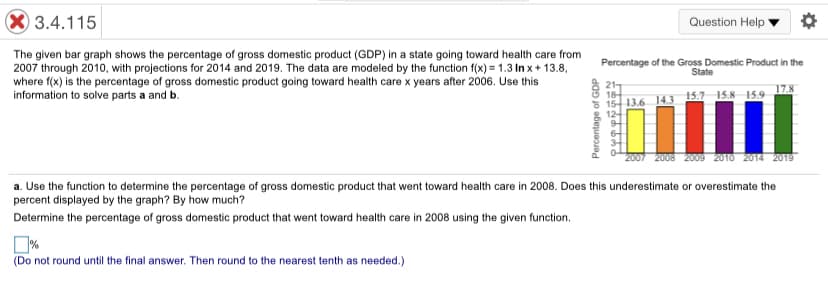 3.4.115
Question Help
The given bar graph shows the percentage of gross domestic product (GDP) in a state going toward health care from
2007 through 2010, with projections for 2014 and 2019. The data are modeled by the function f(x) = 1.3 In x+ 13.8,
where f(x) is the percentage of gross domestic product going toward health care x years after 2006. Use this
information to solve parts a and b.
Percentage of the Gross Domestic Product in the
State
21
18
15 13.6 14.3 15.7 15.8 15,9
12-
17.8
2007 2008 2009 2010 2014 2019
a. Use the function to determine the percentage of gross domestic product that went toward health care in 2008. Does this underestimate or overestimate the
percent displayed by the graph? By how much?
Determine the percentage of gross domestic product that went toward health care in 2008 using the given function.
(Do not round until the final answer. Then round to the nearest tenth as needed.)
Percentage of GDP
