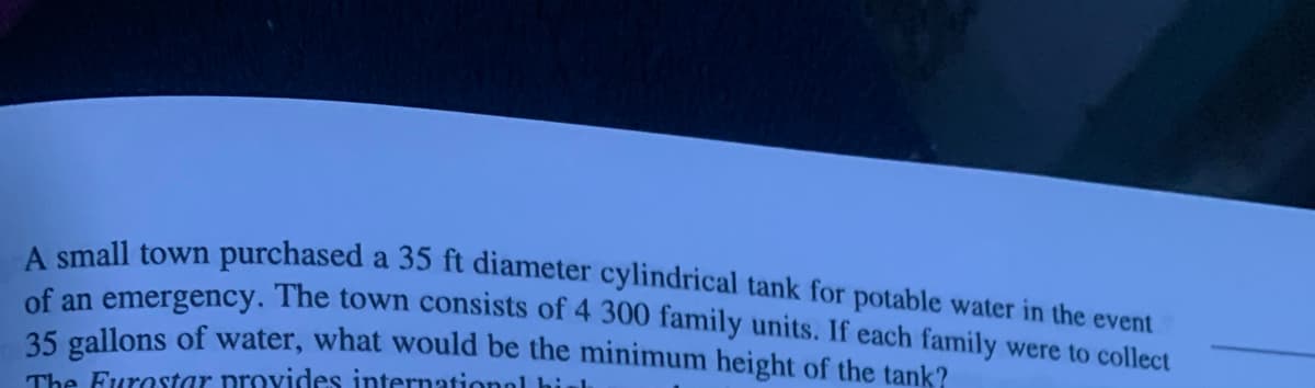 A small town purchased a 35 ft diameter cylindrical tank for potable water in the event
of an emergency. The town consists of 4 300 family units. If each family were to collect
35 gallons of water, what would be the minimum height of the tank?
The Furostar provides internationol hieh

