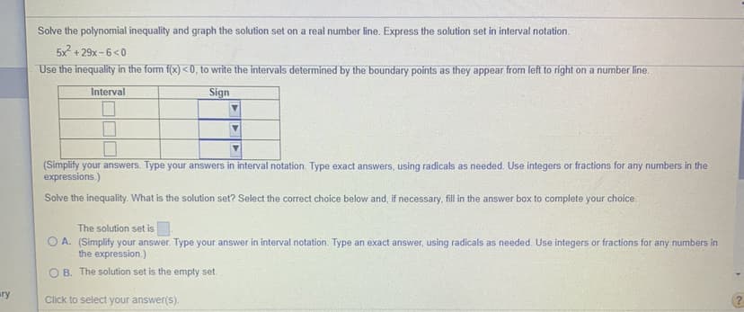 Solve the polynomial inequality and graph the solution set on a real number line. Express the solution set in interval notation.
5x + 29x -6<0
Use the inequality in the form f(x) < 0, to write the intervals determined by the boundary points as they appear from left to right on a number line.
Interval
Sign
(Simplify your answers. Type your answers in interval notation. Type exact answers, using radicals as needed. Use integers or fractions for any numbers in the
expressions.)
Solve the inequality. What is the solution set? Select the correct choice below and, if necessary, fill in the answer box to complete your choice.
The solution set is
O A. (Simplify your answer. Type your answer in interval notation. Type an exact answer, using radicals as needed. Use integers or fractions for any numbers in
the expression.)
O B. The solution set is the empty set.
ry
Click to select your answer(s).
