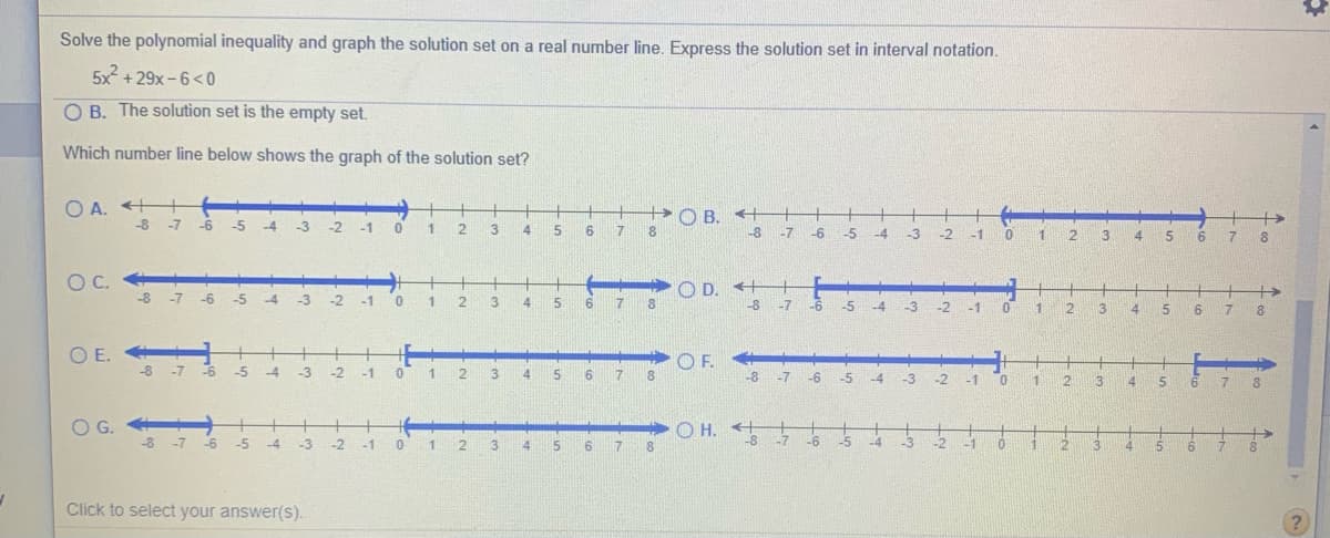 Solve the polynomial inequality and graph the solution set on a real number line. Express the solution set in interval notation.
5x + 29x -6<0
O B. The solution set is the empty set.
Which number line below shows the graph of the solution set?
O A. ++
+O B. +
-8
-7
-6
-5
-4
-3
-2
-1 0 1
2
3.
4
5
7
8
-8
-7
0 1 2
-6
-5 -4
-3
-2
-1
4 5 6 7
8.
C.
O D. ++
+
-8 -7
-6 -5
-4
-3
-2
5 6 7 8
-1
1
4
-8
-7
-6
-5
-4
-3 -2
-1 0 1
5 6 7 8
3
4
OE.
-8
+
OF.
-7
-6
-5
-4
-3
-2
-1
4
6 7 8
-8 -7 -6
-1 0
-5
-4
-3
-2
2.
3
4
15
6 7
+ +
-8 -7 -6
O H. 5
OG.
+
-1 0 1 2
-5
-4
-3
5 6 7
-7
-6
-5
-3
-2
13
8.
-4
-2
-1
2
3
4.
15
Click to select your answer(s).
