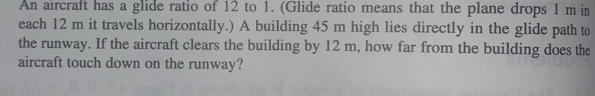 An aircraft has a glide ratio of 12 to 1. (Glide ratio means that the plane drops 1 m in
each 12 m it travels horizontally.) A building 45 m high lies directly in the glide path to
the runway. If the aircraft clears the building by 12 m, how far from the building does the
aircraft touch down on the runway?
