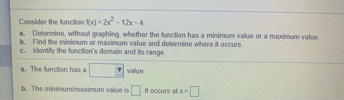 Consider the function f(x) = 2x- 12x-4.
a. Determine, without graphing, whether the function has a minimum value or a maximum value.
b. Find the minimum or maximum value and determine where it occurs.
c. Identify the function's domain and its range.
a. The function has a
value.
b. The minimum/maximum value is
It occurs at x=
