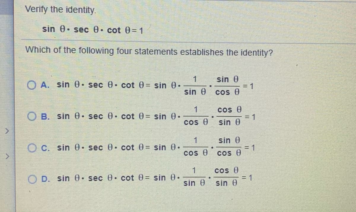 Verify the identity.
sin 0. sec 0 cot 0= 1
Which of the following four statements establishes the identity?
1.
O A. sin 0 sec 0 cot 0= sin 0.
sin 0
3D1
Cos 0
sin 0
Cos e
3D1
sin 0
O B. sin 0 sec 0 cot 0= sin 0.
cos 0
sin 0
= 1
Cos e
O C. sin 0• sec 0 cot 0= sin 0.
Cos 0
1
O D. sin 0 sec 0 cot 0= sin 0.
Cos 0
= 1
sin 0
sin 0
