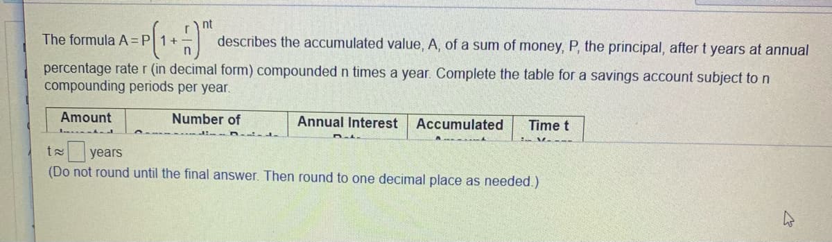 nt
The formula A=P 1+
describes the accumulated value, A, of a sum of money, P, the principal, after t years at annual
percentage rate r (in decimal form) compounded n times a year. Complete the table for a savings account subject to n
compounding periods per year.
Amount
Number of
Annual Interest
Accumulated
Time t
t years
(Do not round until the final answer. Then round to one decimal place as needed.)
