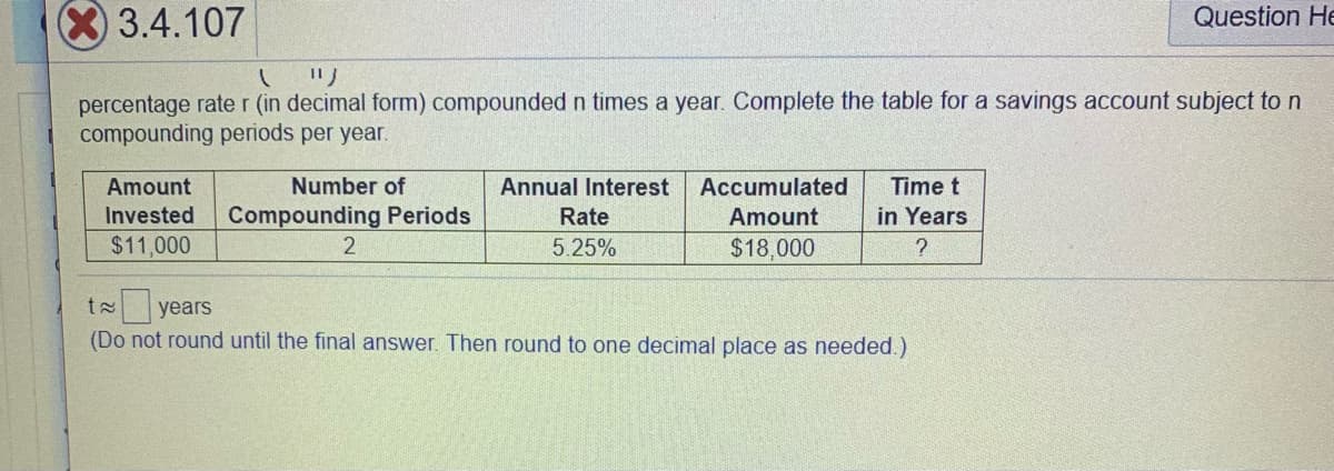 3.4.107
Question He
リ
percentage rate r (in decimal form) compounded n times a year. Complete the table for a savings account subject to n
compounding periods per year.
Amount
Invested
Number of
Annual Interest
Accumulated
Time t
Compounding Periods
Rate
Amount
in Years
$11,000
5.25%
$18,000
t years
(Do not round until the final answer. Then round to one decimal place as needed.)
