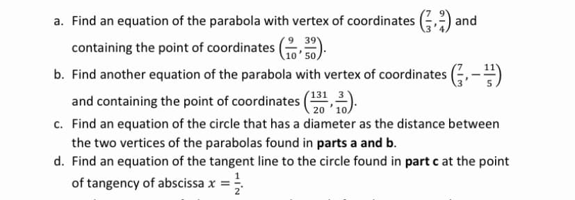 a. Find an equation of the parabola with vertex of coordinates (;,:) and
39
containing the point of coordinates )
10' 50,
b. Find another equation of the parabola with vertex of coordinates (;,-=)
and containing the point of coordinates (31,2).
c. Find an equation of the circle that has a diameter as the distance between
the two vertices of the parabolas found in parts a and b.
d. Find an equation of the tangent line to the circle found in part c at the point
of tangency of abscissa x =
