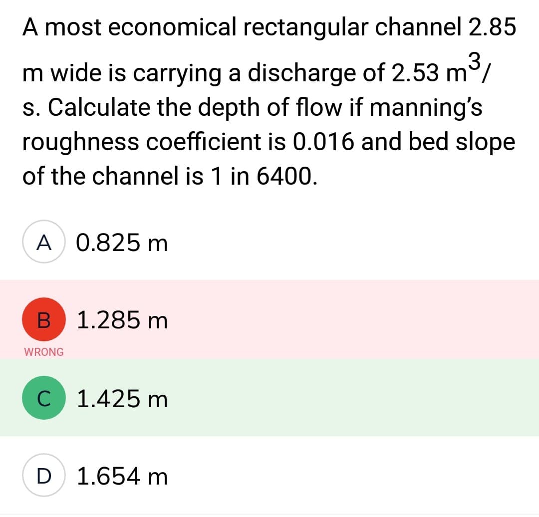 A most economical rectangular channel 2.85
m wide is carrying a discharge of 2.53 m³/
s. Calculate the depth of flow if manning's
roughness coefficient is 0.016 and bed slope
of the channel is 1 in 6400.
A 0.825 m
B
WRONG
1.285 m
C 1.425 m
D 1.654 m