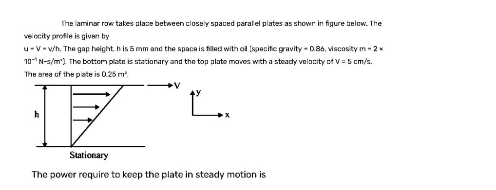 The laminar row takes place between closely spaced parallel plates as shown in figure below. The
velocity profile is given by
u = V = v/h. The gap height, h is 5 mm and the space is filled with oil (specific gravity = 0.86. viscosity m = 2 x
10-1 N-s/m²). The bottom plate is stationary and the top plate moves with a steady velocity of V = 5 cm/s.
The area of the plate is 0.25 m².
h
V
X
Stationary
The power require to keep the plate in steady motion is