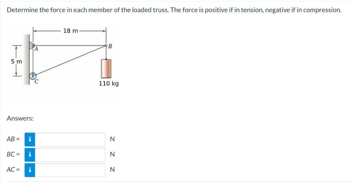 Determine the force in each member of the loaded truss. The force is positive if in tension, negative if in compression.
T
5m
Answers:
AB=
BC=
AC =
i
i
i
A
18 m-
B
110 kg
Z Z Z
N
N
N