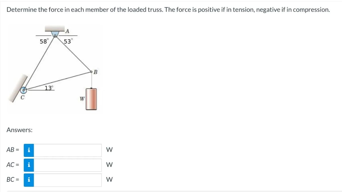 Determine the force in each member of the loaded truss. The force is positive if in tension, negative if in compression.
C
Answers:
AB= i
AC = i
BC= i
58°
13°
A
53°
W
B
3 3 3
W
W
W