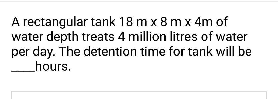 A rectangular tank 18 m x 8 m x 4m of
water depth treats 4 million litres of water
per day. The detention time for tank will be
hours.