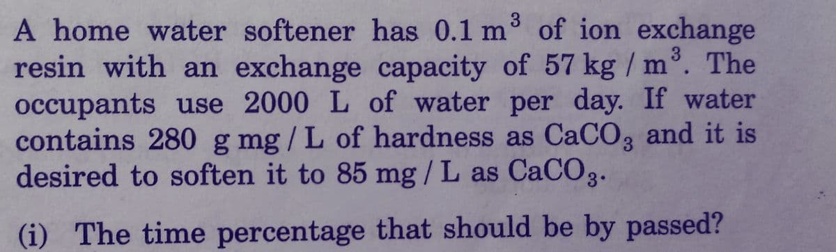 3
A home water softener has 0.1 m³ of ion exchange
resin with an exchange capacity of 57 kg / m³. The
occupants use 2000 L of water per day. If water
contains 280 g mg/L of hardness as CaCO3 and it is
desired to soften it to 85 mg/L as CaCO3.
(i) The time percentage that should be by passed?